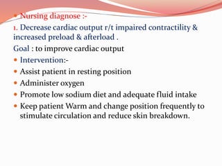  Nursing diagnose :-
1. Decrease cardiac output r/t impaired contractility &
increased preload & afterload .
Goal : to improve cardiac output
 Intervention:-
 Assist patient in resting position
 Administer oxygen
 Promote low sodium diet and adequate fluid intake
 Keep patient Warm and change position frequently to
stimulate circulation and reduce skin breakdown.
 