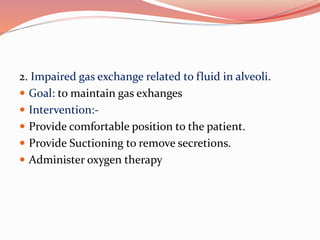 2. Impaired gas exchange related to fluid in alveoli.
 Goal: to maintain gas exhanges
 Intervention:-
 Provide comfortable position to the patient.
 Provide Suctioning to remove secretions.
 Administer oxygen therapy
 