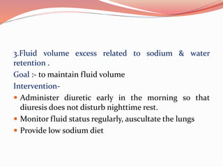3.Fluid volume excess related to sodium & water
retention .
Goal :- to maintain fluid volume
Intervention-
 Administer diuretic early in the morning so that
diuresis does not disturb nighttime rest.
 Monitor fluid status regularly, auscultate the lungs
 Provide low sodium diet
 