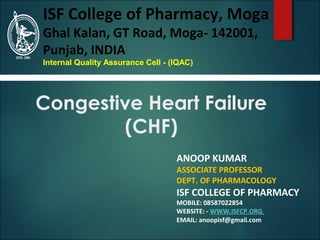 Congestive Heart Failure
(CHF)
ANOOP KUMAR
ASSOCIATE PROFESSOR
DEPT. OF PHARMACOLOGY
ISF COLLEGE OF PHARMACY
MOBILE: 08587022854
WEBSITE: - WWW.ISFCP.ORG
EMAIL: anoopisf@gmail.com
ISF College of Pharmacy, Moga
Ghal Kalan, GT Road, Moga- 142001,
Punjab, INDIA
Internal Quality Assurance Cell - (IQAC)
 
