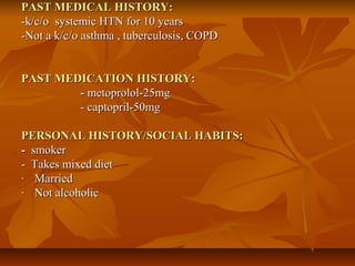 PAST MEDICAL HISTORY:PAST MEDICAL HISTORY:
-k/c/o systemic HTN for 10 years-k/c/o systemic HTN for 10 years
-Not a k/c/o asthma , tuberculosis, COPD-Not a k/c/o asthma , tuberculosis, COPD
PAST MEDICATION HISTORY:PAST MEDICATION HISTORY:
-- metoprolol-25mgmetoprolol-25mg
- captopril-50mg- captopril-50mg
PERSONAL HISTORY/SOCIAL HABITS:PERSONAL HISTORY/SOCIAL HABITS:
-- smokersmoker
- Takes mixed diet- Takes mixed diet
- MarriedMarried
- Not alcoholicNot alcoholic
 
