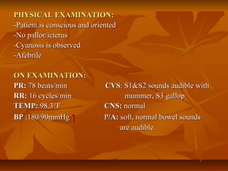 PHYSICAL EXAMINATION:PHYSICAL EXAMINATION:
-Patient is conscious and oriented-Patient is conscious and oriented
-No pallor/icterus-No pallor/icterus
-Cyanosis is observed-Cyanosis is observed
-Afebrile-Afebrile
ON EXAMINATION:ON EXAMINATION:
PR:PR: 78 beats/min78 beats/min CVSCVS: S1&S2 sounds audible with: S1&S2 sounds audible with
RR:RR: 16 cycles/min mummer, S3 gallop16 cycles/min mummer, S3 gallop
TEMP:TEMP: 98.3°F98.3°F CNS:CNS: normalnormal
BPBP :180/90mmHg:180/90mmHg ↑↑ PP/A:/A: soft, normal bowel soundssoft, normal bowel sounds
areare audible.audible.
 