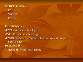 OTHER TESTS:-OTHER TESTS:-
- ECGECG
- X-RAYX-RAY
- ECHOECHO
IMPERSSION:-IMPERSSION:-
-ECG:-ECG: Conduction is delayedConduction is delayed
--X-RAY:X-RAY: Heart size is enlargedHeart size is enlarged
-ECHO:-ECHO: Reduced left ventricular function and vascularReduced left ventricular function and vascular
insufficiency.insufficiency.
DIAGNOSIS:-DIAGNOSIS:-
systemic HTN and heart failuresystemic HTN and heart failure
 