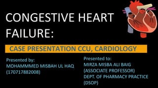 CONGESTIVE HEART
FAILURE:
CASE PRESENTATION CCU, CARDIOLOGY
Presented by:
MOHAMMMED MISBAH UL HAQ
(170717882008)
Presented to:
MIRZA MISBA ALI BAIG
(ASSOCIATE PROFESSOR)
DEPT. OF PHARMACY PRACTICE
(DSOP)
 