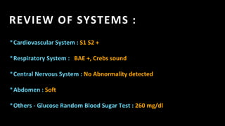 REVIEW OF SYSTEMS :
*Cardiovascular System : S1 S2 +
*Respiratory System : BAE +, Crebs sound
*Central Nervous System : No Abnormality detected
*Abdomen : Soft
*Others - Glucose Random Blood Sugar Test : 260 mg/dl
 