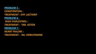 PROBLEM 5 :
CONSTIPATION :
TREATMENT : SYP. LACTIHEP
PROBLEM 6 :
HIGH CHOLESTROL :
TREATMENT : TAB. AZTOR
PROBLEM 7 :
HEART FAILURE :
TREATMENT : INJ. DOBUTAMINE
 