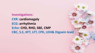 Investigations:
CXR: cardiomegaly
ECG: arrhythmia
Echo: CHD, RHD, SBE, CMP
CBC, S.E, KFT, LFT, CPK, LDH& Digoxin level
 