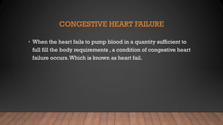 CONGESTIVE HEART FAILURE
• When the heart fails to pump blood in a quantity sufficient to
full fill the body requirements , a condition of congestive heart
failure occurs.Which is known as heart fail.
 