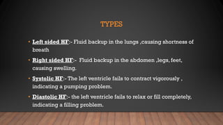 TYPES
• Left sided HF:- Fluid backup in the lungs ,causing shortness of
breath
• Right sided HF:- Fluid backup in the abdomen ,legs, feet,
causing swelling.
• Systolic HF:- The left ventricle fails to contract vigorously ,
indicating a pumping problem.
• Diastolic HF:- the left ventricle fails to relax or fill completely,
indicating a filling problem.
 
