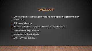 ETIOLOGY
• Any abnormalities in cardiac structure, function, conduction or rhythm may
causes CHF.
• CHF caused due to :-
• Narrowing of arteries supplying blood to the heart muscles.
• Any disease of heart muscles.
• Any congenital heart defects.
• Any heart valve disease.
 