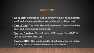 DIAGNOSIS
• Blood test:- Function of kidney and thyroid, blood cholesterol
level, and anemic conditions are confirmed by blood test.
• Chest X-ray:- The heart size and presence of fluid around the
heart and lungs can be diagnosed.
• Ejection fraction:- Normal value of EF ranges from 55-75 %.
Low EF value indicate CHF.
• Cardiac MRI:- This test is used to check wheather the patient
is having abnormalities of heart muscle or tissue.
 