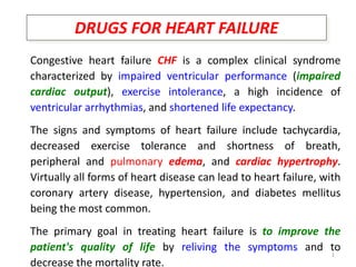 1
DRUGS FOR HEART FAILURE
Congestive heart failure CHF is a complex clinical syndrome
characterized by impaired ventricular performance (impaired
cardiac output), exercise intolerance, a high incidence of
ventricular arrhythmias, and shortened life expectancy.
The signs and symptoms of heart failure include tachycardia,
decreased exercise tolerance and shortness of breath,
peripheral and pulmonary edema, and cardiac hypertrophy.
Virtually all forms of heart disease can lead to heart failure, with
coronary artery disease, hypertension, and diabetes mellitus
being the most common.
The primary goal in treating heart failure is to improve the
patient's quality of life by reliving the symptoms and to
decrease the mortality rate.
 