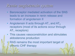 Renin angiotensin system
• Baroreceptor mediated activation of the SNS
leads to an increase in renin release and
formation of angiotensin II
• Angiotensin II acts through AT1 and AT2
receptors (most of its actions occur through
AT1 receptors)
• This causes vasoconstriction and stimulates
aldosterone production
• RAS remains the most important target of
chronic CHF therapy
 