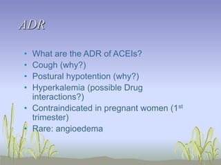 ADR
• What are the ADR of ACEIs?
• Cough (why?)
• Postural hypotention (why?)
• Hyperkalemia (possible Drug
interactions?)
• Contraindicated in pregnant women (1st
trimester)
• Rare: angioedema
 
