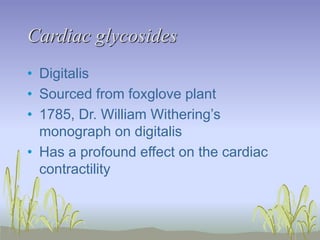 Cardiac glycosides
• Digitalis
• Sourced from foxglove plant
• 1785, Dr. William Withering’s
monograph on digitalis
• Has a profound effect on the cardiac
contractility
 
