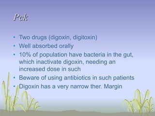 Pck
• Two drugs (digoxin, digitoxin)
• Well absorbed orally
• 10% of population have bacteria in the gut,
which inactivate digoxin, needing an
increased dose in such
• Beware of using antibiotics in such patients
• Digoxin has a very narrow ther. Margin
 