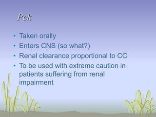 Pck
• Taken orally
• Enters CNS (so what?)
• Renal clearance proportional to CC
• To be used with extreme caution in
patients suffering from renal
impairment
 
