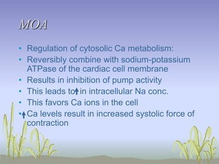 MOA
• Regulation of cytosolic Ca metabolism:
• Reversibly combine with sodium-potassium
ATPase of the cardiac cell membrane
• Results in inhibition of pump activity
• This leads to in intracellular Na conc.
• This favors Ca ions in the cell
• Ca levels result in increased systolic force of
contraction
 