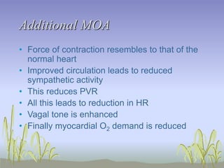 Additional MOA
• Force of contraction resembles to that of the
normal heart
• Improved circulation leads to reduced
sympathetic activity
• This reduces PVR
• All this leads to reduction in HR
• Vagal tone is enhanced
• Finally myocardial O2 demand is reduced
 