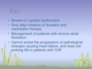 Uses
• Severe LV systolic dysfunction
• Only after initiation of diuretics and
vasodialtor therapy
• Management of patients with chronic atrial
fibrillation
• Cannot arrest the progression of pathological
changes causing heart failure, and does not
prolong life in patients with CHF
 