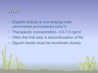 ADR
• Digitalis toxicity is one among most
commonest encountered (why?)
• Therapeutic concentration- 0.5-1.5 ng/ml
• Often the first step is discontinuation of Rx
• Digoxin levels must be monitored closely
 