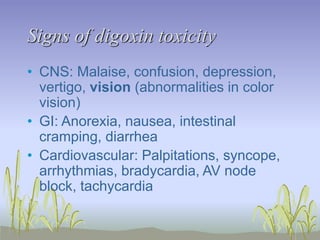 Signs of digoxin toxicity
• CNS: Malaise, confusion, depression,
vertigo, vision (abnormalities in color
vision)
• GI: Anorexia, nausea, intestinal
cramping, diarrhea
• Cardiovascular: Palpitations, syncope,
arrhythmias, bradycardia, AV node
block, tachycardia
 