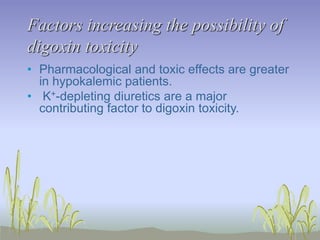 Factors increasing the possibility of
digoxin toxicity
• Pharmacological and toxic effects are greater
in hypokalemic patients.
• K+-depleting diuretics are a major
contributing factor to digoxin toxicity.
 
