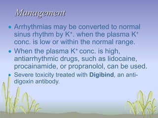 Management
 Arrhythmias may be converted to normal
sinus rhythm by K+. when the plasma K+
conc. is low or within the normal range.
 When the plasma K+ conc. is high,
antiarrhythmic drugs, such as lidocaine,
procainamide, or propranolol, can be used.
 Severe toxicity treated with Digibind, an anti-
digoxin antibody.
 
