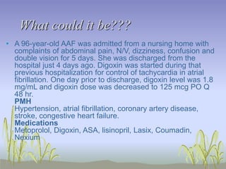 • A 96-year-old AAF was admitted from a nursing home with
complaints of abdominal pain, N/V, dizziness, confusion and
double vision for 5 days. She was discharged from the
hospital just 4 days ago. Digoxin was started during that
previous hospitalization for control of tachycardia in atrial
fibrillation. One day prior to discharge, digoxin level was 1.8
mg/mL and digoxin dose was decreased to 125 mcg PO Q
48 hr.
PMH
Hypertension, atrial fibrillation, coronary artery disease,
stroke, congestive heart failure.
Medications
Metoprolol, Digoxin, ASA, lisinopril, Lasix, Coumadin,
Nexium
What could it be???
 