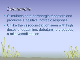 Dobutamine
• Stimulates beta-adrenergic receptors and
produces a positive inotropic response
• Unlike the vasoconstriction seen with high
doses of dopamine, dobutamine produces
a mild vasodilatation
 