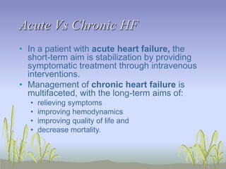 Acute Vs Chronic HF
• In a patient with acute heart failure, the
short-term aim is stabilization by providing
symptomatic treatment through intravenous
interventions.
• Management of chronic heart failure is
multifaceted, with the long-term aims of:
• relieving symptoms
• improving hemodynamics
• improving quality of life and
• decrease mortality.
 