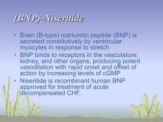 (BNP)-Niseritide
• Brain (B-type) natriuretic peptide (BNP) is
secreted constitutively by ventricular
myocytes in response to stretch
• BNP binds to receptors in the vasculature,
kidney, and other organs, producing potent
vasodilation with rapid onset and offset of
action by increasing levels of cGMP
• Niseritide is recombinant human BNP
approved for treatment of acute
decompensated CHF.
 