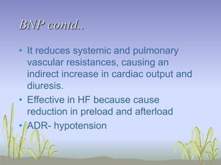 BNP contd..
• It reduces systemic and pulmonary
vascular resistances, causing an
indirect increase in cardiac output and
diuresis.
• Effective in HF because cause
reduction in preload and afterload
• ADR- hypotension
 