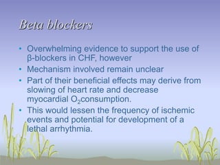 Beta blockers
• Overwhelming evidence to support the use of
β-blockers in CHF, however
• Mechanism involved remain unclear
• Part of their beneficial effects may derive from
slowing of heart rate and decrease
myocardial O2consumption.
• This would lessen the frequency of ischemic
events and potential for development of a
lethal arrhythmia.
 