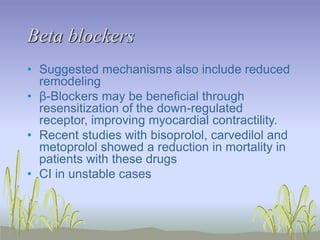 Beta blockers
• Suggested mechanisms also include reduced
remodeling
• β-Blockers may be beneficial through
resensitization of the down-regulated
receptor, improving myocardial contractility.
• Recent studies with bisoprolol, carvedilol and
metoprolol showed a reduction in mortality in
patients with these drugs
• CI in unstable cases
 