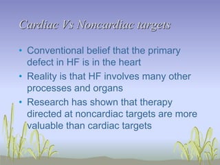 Cardiac Vs Noncardiac targets
• Conventional belief that the primary
defect in HF is in the heart
• Reality is that HF involves many other
processes and organs
• Research has shown that therapy
directed at noncardiac targets are more
valuable than cardiac targets
 