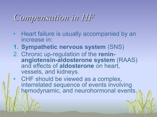 Compensation in HF
• Heart failure is usually accompanied by an
increase in:
1. Sympathetic nervous system (SNS)
2. Chronic up-regulation of the renin-
angiotensin-aldosterone system (RAAS)
and effects of aldosterone on heart,
vessels, and kidneys.
• CHF should be viewed as a complex,
interrelated sequence of events involving
hemodynamic, and neurohormonal events.
 
