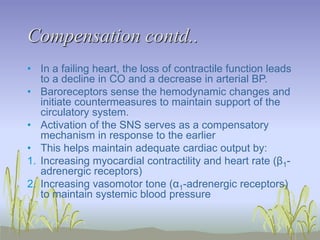 Compensation contd..
• In a failing heart, the loss of contractile function leads
to a decline in CO and a decrease in arterial BP.
• Baroreceptors sense the hemodynamic changes and
initiate countermeasures to maintain support of the
circulatory system.
• Activation of the SNS serves as a compensatory
mechanism in response to the earlier
• This helps maintain adequate cardiac output by:
1. Increasing myocardial contractility and heart rate (β1-
adrenergic receptors)
2. Increasing vasomotor tone (α1-adrenergic receptors)
to maintain systemic blood pressure
 