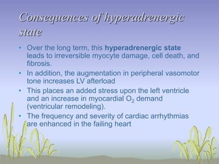 Consequences of hyperadrenergic
state
• Over the long term, this hyperadrenergic state
leads to irreversible myocyte damage, cell death, and
fibrosis.
• In addition, the augmentation in peripheral vasomotor
tone increases LV afterload
• This places an added stress upon the left ventricle
and an increase in myocardial O2 demand
(ventricular remodeling).
• The frequency and severity of cardiac arrhythmias
are enhanced in the failing heart
 