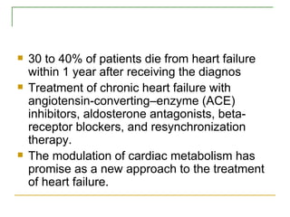 30 to 40% of patients die from heart failure within 1 year after receiving the diagnos Treatment of chronic heart failure with angiotensin-converting–enzyme (ACE) inhibitors, aldosterone antagonists, beta-receptor blockers, and resynchronization therapy. The modulation of cardiac metabolism has promise as a new approach to the treatment of heart failure. 