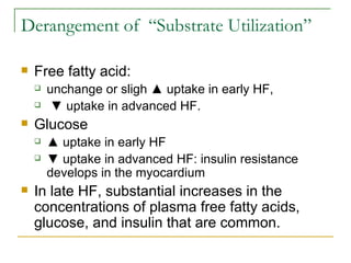 Derangement of  “Substrate Utilization”  Free fatty acid:  unchange or sligh ▲ uptake   in early HF, ▼  uptake in advanced HF. Glucose ▲  uptake   in early HF ▼  uptake in advanced HF: insulin resistance develops in the myocardium In late HF, substantial increases in the concentrations of plasma free fatty acids, glucose, and insulin that are common. 