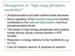 Derangement of  “high-energy phosphate metabolism” phosphocreatine and total creatine levels decrease Down-regulation of the  creatine transporter  function contributes to the  reduced total creatine , and thus phosphocreatine levels. The losses of high-energy phosphates and creatine kinase activity cause a severe decline in ATP transfer. Reduction in energy delivery to the myofibrils by up to 71%.  Loss of inotropic reserve.   dyspnea on exertion. 