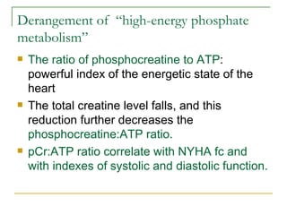 Derangement of  “high-energy phosphate metabolism” The ratio of phosphocreatine to ATP : powerful index of the energetic state of the heart The total creatine level falls, and this reduction further decreases the  phosphocreatine:ATP ratio.   pCr:ATP ratio correlate with NYHA fc and with indexes of systolic and diastolic function. 