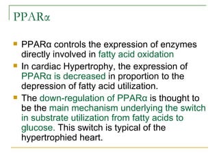 PPARα PPARα controls the expression of enzymes directly involved in  fatty acid oxidation In cardiac Hypertrophy, the expression of  PPARα is decreased  in proportion to the depression of fatty acid utilization. The  down-regulation of PPARα  is thought to be the  main mechanism underlying the switch in substrate utilization from fatty acids to glucose.  This switch is typical of the hypertrophied heart. 