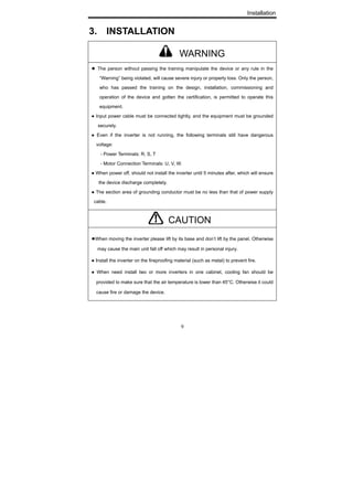 Installation
9
3. INSTALLATION
● The person without passing the training manipulate the device or any rule in the
“Warning” being violated, will cause severe injury or property loss. Only the person,
who has passed the training on the design, installation, commissioning and
operation of the device and gotten the certification, is permitted to operate this
equipment.
● Input power cable must be connected tightly, and the equipment must be grounded
securely.
● Even if the inverter is not running, the following terminals still have dangerous
voltage:
- Power Terminals: R, S, T
- Motor Connection Terminals: U, V, W.
● When power off, should not install the inverter until 5 minutes after, which will ensure
the device discharge completely.
● The section area of grounding conductor must be no less than that of power supply
cable.
●When moving the inverter please lift by its base and don’t lift by the panel. Otherwise
may cause the main unit fall off which may result in personal injury.
● Install the inverter on the fireproofing material (such as metal) to prevent fire.
● When need install two or more inverters in one cabinet, cooling fan should be
provided to make sure that the air temperature is lower than 45°C. Otherwise it could
cause fire or damage the device.
WARNING
CAUTION
 