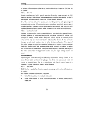 Wiring
30
of its input and output power cable can be coupling each other to make the EMC filter out
of function.
4.7.3.3 Ground
Inverter must be ground safely when in operation. Grounding enjoys priority in all EMC
methods because it does not only ensure the safety of equipment and persons, but also is
the simplest, most effective and lowest cost solution for EMC problems.
Grounding has three categories: special pole grounding, common pole grounding and
series-wound grounding. Different control system should use special pole grounding, and
different devices in the same control system should use common pole grounding, and
different devices connected by same power cable should use series-wound grounding.
4.7.3.4 Leakage Current
Leakage current includes line-to-line leakage current and over-ground leakage current.
Its value depends on distributed capacitances and carrier frequency of inverter. The
over-ground leakage current, which is the current passing through the common ground
wire, can not only flow into inverter system but also other devices. It also can make
leakage current circuit breaker, relay or other devices malfunction. The value of
line-to-line leakage current, which means the leakage current passing through distributed
capacitors of input output wire, depends on the carrier frequency of inverter, the length
and section areas of motor cables. The higher carrier frequency of inverter, the longer of
the motor cable and/or the bigger cable section area, the larger leakage current will
occur.
Countermeasure:
Decreasing the carrier frequency can effectively decrease the leakage current. In the
case of motor cable is relatively long (longer than 50m), it is necessary to install AC
reactor or sinusoidal wave filter at the output side, and when it is even longer, it is
necessary to install one reactor at every certain distance.
4.7.3.5 EMC Filter
EMC filter has a great effect of electromagnetic decoupling, so it is preferred for customer
to install it.
For inverter, noise filter has following categories:
Noise filter installed at the input side of inverter;
Install noise isolation for other equipment by means of isolation transformer or
power filter.
 