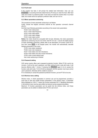 Operation
34
5.2.2 Fault reset
If the inverter has fault, it will prompt the related fault information. User can use
STOP/RST or according terminals determined by P5 Group to reset the fault. After fault
reset, the inverter is at stand-by state. If user does not reset the inverter when it is at fault
state, the inverter will be at operation protection state, and can not run.
5.2.3 Motor parameters autotuning
The procedure of motor parameter autotuning is as follows:
Firstly, choose the keypad command channel as the operation command channel
(P0.01).
And then input following parameters according to the actual motor parameters:
P2.00: motor rated power.
P2.01: motor rated frequency;
P2.02: motor rated speed;
P2.03: motor rated voltage;
P2.04: motor rated current;
Notice: the motor should be uncoupled with its load; otherwise, the motor parameters
obtained by autotuning may be not correct. Set P0.12 to be 1, and for the detail process
of motor parameter autotuning, please refer to the description of Function Code P0.12.
And then press RUN on the keypad panel, the inverter will automatically calculate
following parameter of the motor:
P2.05: motor stator resistance;
P2.06: motor rotor resistance;
P2.07: motor stator and rotor inductance;
P2.08: motor stator and rotor mutual inductance;
P2.09: motor current without load;
then motor autotuning is finished.
5.2.4 Password setting
CHF series inverter offers user’s password protection function. When P7.00 is set to be
nonzero, it will be the user’s password, and After exiting function code edit mode, it will
become effective after 1 minute. If pressing the PRG/ESC again to try to access the
function code edit mode, “0.0.0.0.0”will be displayed, and the operator must input correct
user’s password, otherwise will be unable to access it.
If it is necessary to cancel the password protection function, just set P7.00 to be zero.
5.2.5 Shortcut menu setting
Shortcut menu, in which parameters in common use can be programmed, provides a
quick way to view and modify function parameters. In the shortcut menu, a parameter
being displayed as “hP0.11” means the function parameter P0.11. Modifying parameters
in the shortcut menu has the same effect as doing at normal programming status.
Maximum 16 function parameters can be saved into the shortcut menu, and these
parameters can be added or deleted when P7.03 is set to be 0.
 