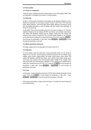 Operation
35
5.3 Running State
5.3.1 Power-on initialization
Firstly the system initializes during the inverter power-on, and LED displays “8888”. After
the initialization is completed, the inverter is in stand-by status
5.3.2 Stand-by
At stop or running status, parameters of multi-status can be displayed. Whether or not to
display this parameter can be chosen through Function Code P7.06, P7.07 (Running
status display selection ) and P7.08 (Stop status display selection) according to binary
bits, the detailed description of each bit please refer the function code description of
P7.06, P7.07 and P7.08.
In stop status, there are ten parameters which can be chosen to display or not. They are:
reference frequency, DC bus voltage, ON-OFF input status, open collector output status,
PID setting, PID feedback, analog input AI1 voltage, analog input AI2 voltage, HDI
frequency, step number of simple PLC and multi-step speed. Whether or not to display
can be determined by setting the corresponding binary bit of P7.08. Press the 》/SHIFT to
scroll through the parameters in right order. Press DATA/ENT + QUICK/JOG to scroll
through the parameters in left order.
5.3.3 Motor parameters autotuning
For details, please refer to the description of Function Code P0.12.
5.3.4 Operation
In running status, there are twenty two running parameters which can be chosen to
display or not. They are: running frequency, reference frequency, DC bus voltage, output
voltage, output current, rotating speed, line speed, output power, output torque, PID
setting, PID feedback, ON-OFF input status, open collector output status, length value,
count value, step number of PLC and multi-step speed, voltage of AI1, voltage of AI2,
high speed pulse input HDI frequency. Whether or not to display can be determined by
setting the corresponding bit of P7.06, P7.07. Press the 》/SHIFT to scroll through the
parameters in right order. Press DATA/ENT + QUICK/JOG to scroll through the
parameters in left order.
5.3.5 Fault
In fault status, inverter will display parameters of STOP status besides parameters of fault
status. Press the 》/SHIFT to scroll through the parameters in right order . Press
DATA/ENT + QUICK/JOG to to scroll through the parameters in left order.
CHF series inverter offers a variety of fault information. For details, see inverter faults and
their troubleshooting .
 