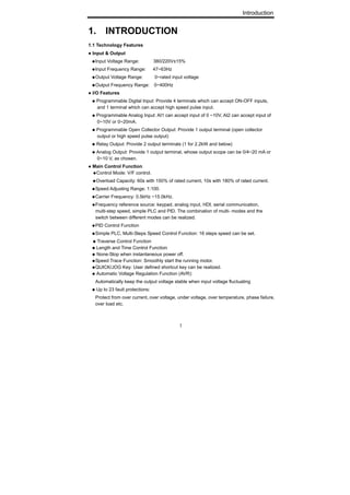 Introduction
1
1. INTRODUCTION
1.1 Technology Features
● Input & Output
◆Input Voltage Range: 380/220V±15%
◆Input Frequency Range: 47~63Hz
◆Output Voltage Range: 0~rated input voltage
◆Output Frequency Range: 0~400Hz
● I/O Features
◆ Programmable Digital Input: Provide 4 terminals which can accept ON-OFF inputs,
and 1 terminal which can accept high speed pulse input.
◆ Programmable Analog Input: AI1 can accept input of 0 ~10V, AI2 can accept input of
0~10V or 0~20mA.
◆ Programmable Open Collector Output: Provide 1 output terminal (open collector
output or high speed pulse output)
◆ Relay Output: Provide 2 output terminals (1 for 2.2kW and below)
◆ Analog Output: Provide 1 output terminal, whose output scope can be 0/4~20 mA or
0~10 V, as chosen.
● Main Control Function
◆Control Mode: V/F control.
◆Overload Capacity: 60s with 150% of rated current, 10s with 180% of rated current.
◆Speed Adjusting Range: 1:100.
◆Carrier Frequency: 0.5kHz ~15.0kHz.
◆Frequency reference source: keypad, analog input, HDI, serial communication,
multi-step speed, simple PLC and PID. The combination of multi- modes and the
switch between different modes can be realized.
◆PID Control Function
◆Simple PLC, Multi-Steps Speed Control Function: 16 steps speed can be set.
◆ Traverse Control Function
◆ Length and Time Control Function
◆ None-Stop when instantaneous power off.
◆Speed Trace Function: Smoothly start the running motor.
◆QUICK/JOG Key: User defined shortcut key can be realized.
◆ Automatic Voltage Regulation Function (AVR):
Automatically keep the output voltage stable when input voltage fluctuating
◆ Up to 23 fault protections:
Protect from over current, over voltage, under voltage, over temperature, phase failure,
over load etc.
 