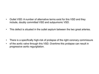 • Outlet VSD: A number of alternative terms exist for this VSD and they
include, doubly committed VSD and subpumonic VSD.
• This defect is situated in the outlet septum between the two great arteries.
• There is a specifically high-risk of prolapse of the right coronary commissure
• of the aortic valve through this VSD. Overtime this prolapse can result in
progressive aortic regurgitation.
 